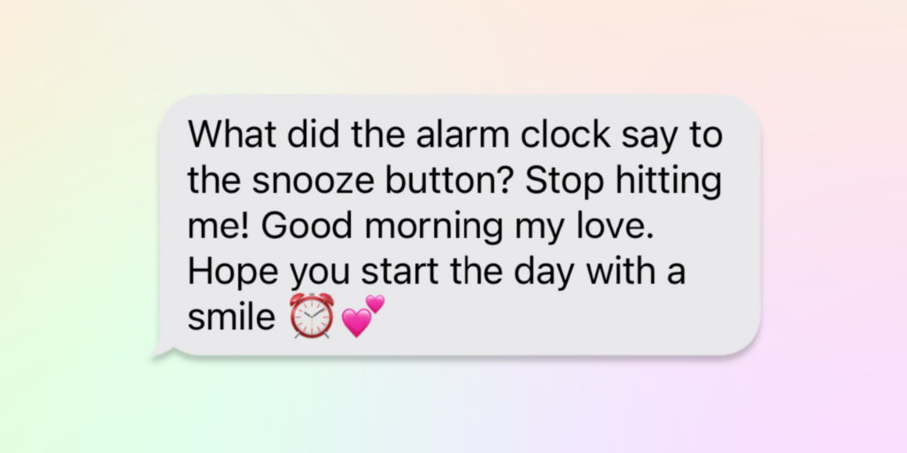good morning messages for him what did the alarm clock say to the snooze button? stop hitting me! good morning my love. Hope you start the day with a smile