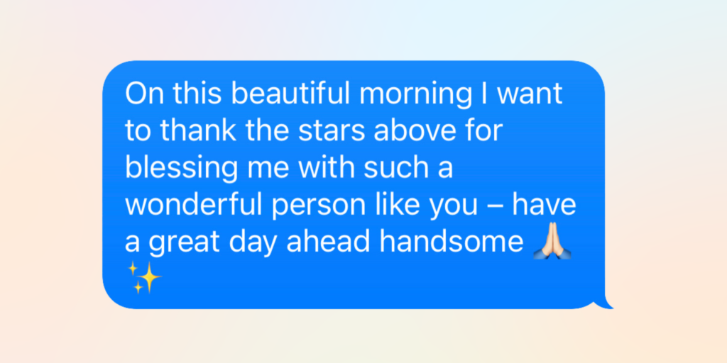 good morning messages for him: on this beautiful morning I want to thank the stars above for blessing me with such a wonderful person like you – have a great day ahead handsome