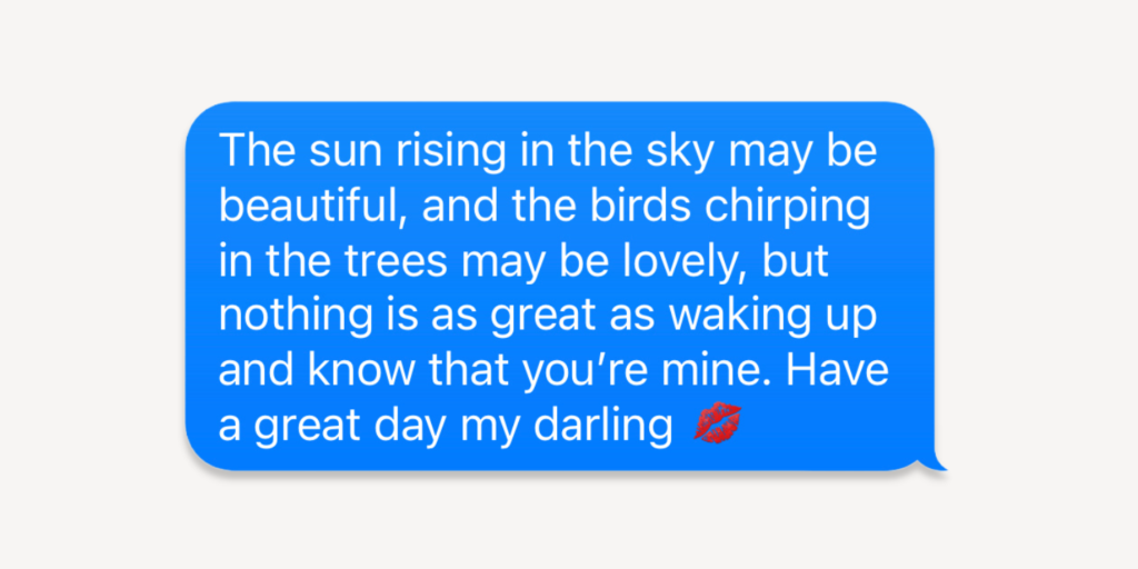 good morning message for him: The sun rising in the sky may be beautiful, and the birds chirping in the trees may be lovely, but nothing is as great as waking up and knowing that you're mine. Have a great day my darling!