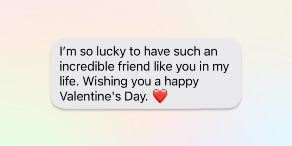 happy valentines day message for friends: i'm so lucky to have such an incredible friend like you in my life. wishing you a happy valentine's day