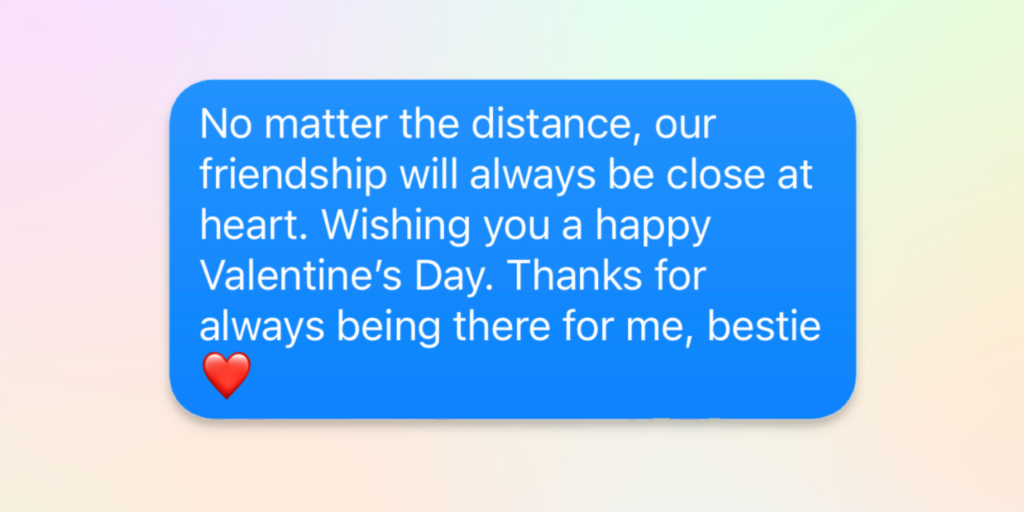 no matter the distance, our friendship will always be close at heart. wishing you a happy valentines' day. thanks for always being there for me, bestie